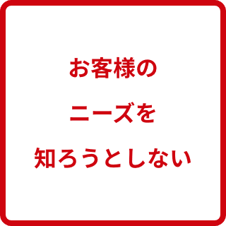 お客様のニーズを知ろうとしない